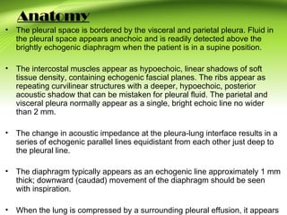 Anatomy
• The pleural space is bordered by the visceral and parietal pleura. Fluid in
the pleural space appears anechoic and is readily detected above the
brightly echogenic diaphragm when the patient is in a supine position.
• The intercostal muscles appear as hypoechoic, linear shadows of soft
tissue density, containing echogenic fascial planes. The ribs appear as
repeating curvilinear structures with a deeper, hypoechoic, posterior
acoustic shadow that can be mistaken for pleural fluid. The parietal and
visceral pleura normally appear as a single, bright echoic line no wider
than 2 mm.
• The change in acoustic impedance at the pleura-lung interface results in a
series of echogenic parallel lines equidistant from each other just deep to
the pleural line.
• The diaphragm typically appears as an echogenic line approximately 1 mm
thick; downward (caudad) movement of the diaphragm should be seen
with inspiration.
• When the lung is compressed by a surrounding pleural effusion, it appears
 