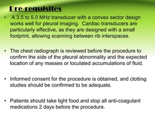 Pre-requisites
• A 3.5 to 5.0 MHz transducer with a convex sector design
works well for pleural imaging. Cardiac transducers are
particularly effective, as they are designed with a small
footprint, allowing scanning between rib interspaces.
• The chest radiograph is reviewed before the procedure to
confirm the side of the pleural abnormality and the expected
location of any masses or loculated accumulations of fluid.
• Informed consent for the procedure is obtained, and clotting
studies should be confirmed to be adequate.
• Patients should take light food and stop all anti-coagulant
medications 2 days before the procedure.
 