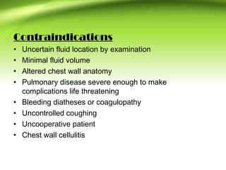 Contraindications
• Uncertain fluid location by examination
• Minimal fluid volume
• Altered chest wall anatomy
• Pulmonary disease severe enough to make
complications life threatening
• Bleeding diatheses or coagulopathy
• Uncontrolled coughing
• Uncooperative patient
• Chest wall cellulitis
 