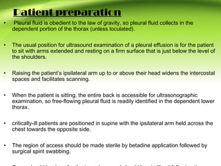 Patient preparation
• Pleural fluid is obedient to the law of gravity, so pleural fluid collects in the
dependent portion of the thorax (unless loculated).
• The usual position for ultrasound examination of a pleural effusion is for the patient
to sit with arms extended and resting on a firm surface that is just below the level of
the shoulders.
• Raising the patient’s ipsilateral arm up to or above their head widens the intercostal
spaces and facilitates scanning.
• When the patient is sitting, the entire back is accessible for ultrasonographic
examination, so free-flowing pleural fluid is readily identified in the dependent lower
thorax.
• critically-ill patients are positioned in supine with the ipsilateral arm held across the
chest towards the opposite side.
• The region of access should be made sterile by betadine application followed by
surgical spirit swabbing.
 