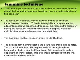 Scanning technique
• Transducer is perpendicular to the chest to allow for accurate estimates of
pleural fluid. When the transducer is oblique, over and underestimation of
fluid can occur.
• The transducer is oriented to scan between the ribs, as ribs block
transmission of ultrasound. This orientation yields an image where the
adjacent rib shadows appear on either side of the image on the screen. By
moving the transducer longitudinally from one interspace to another,
multiple interspaces may be examined in a short time.
• The diaphragm and liver or spleen should be identified first.
• The distance from the transducer to the pleural fluid should also be noted.
The probe is then rotated 180 degrees to visualize the pleural fluid
between the ribs to ensure that there is only fluid visualized ie. no lung,
diaphragm, or liver or spleen. This area should correspond with the first
mark and is the site of insertion.
 