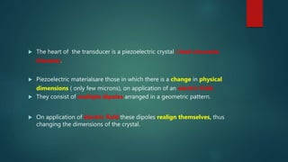  The heart of the transducer is a piezoelectric crystal ( lead zirconate
titanate).
 Piezoelectric materialsare those in which there is a change in physical
dimensions ( only few microns), on application of an electric field.
 They consist of multiple dipoles arranged in a geometric pattern.
 On application of electric field these dipoles realign themselves, thus
changing the dimensions of the crystal.
 