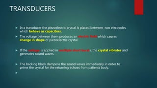 TRANSDUCERS
 In a transducer the piezoelectric crystal is placed between two electrodes
which behave as capacitors.
 The voltage between them produces an electric field which causes
change in shape of piezoelectric crystal.
 If the voltage is applied in multiple short bursts, the crystal vibrates and
generates sound waves.
 The backing block dampens the sound waves immediately in order to
prime the crystal for the returning echoes from patients body.

 
