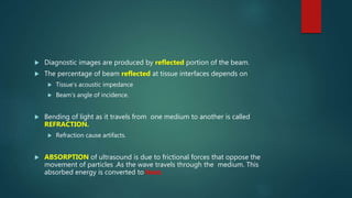  Diagnostic images are produced by reflected portion of the beam.
 The percentage of beam reflected at tissue interfaces depends on
 Tissue’s acoustic impedance
 Beam’s angle of incidence.
 Bending of light as it travels from one medium to another is called
REFRACTION.
 Refraction cause artifacts.
 ABSORPTION of ultrasound is due to frictional forces that oppose the
movement of particles .As the wave travels through the medium. This
absorbed energy is converted to heat.
 