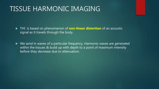 TISSUE HARMONIC IMAGING
 THI is based on phenomenon of non-linear distortion of an acoustic
signal as it travels through the body.
 We send in waves of a particular frequency. Harmonic waves are generated
within the tissues & build up with depth to a point of maximum intensity
before they decrease due to attenuation.
 