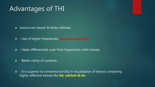 Advantages of THI
 Lesions are clearer & better defined.
 - Use of higher frequencies improves resolution.
 - Helps differentiate cysts from hypoechoic solid masses.
 - Better clarity of contents.
 - It is superior to conventional USG in visualization of lesions containing
highly reflective tissues like fat, calcium & air.
 