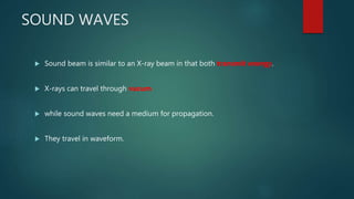 SOUND WAVES
 Sound beam is similar to an X-ray beam in that both transmit energy.
 X-rays can travel through vacum
 while sound waves need a medium for propagation.
 They travel in waveform.
 