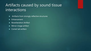Artifacts caused by sound tissue
interactions
 Artifacts from strongly reflective structures
 Enhancement
 Reverberation Artifact
 Mirror image artifact
 Comet tail artifact.
 