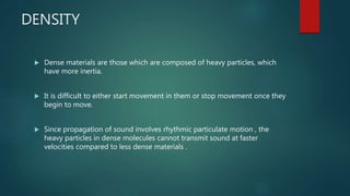 DENSITY
 Dense materials are those which are composed of heavy particles, which
have more inertia.
 It is difficult to either start movement in them or stop movement once they
begin to move.
 Since propagation of sound involves rhythmic particulate motion , the
heavy particles in dense molecules cannot transmit sound at faster
velocities compared to less dense materials .
 