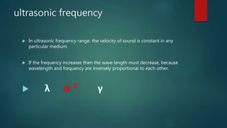 ultrasonic frequency
 In ultrasonic frequency range, the velocity of sound is constant in any
particular medium.
 If the frequency increases then the wave length must decrease, because
wavelength and frequency are inversely proportional to each other.
 λ α-1 γ
 
