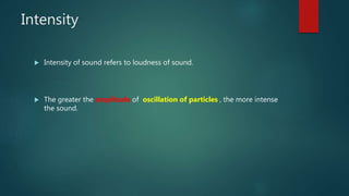 Intensity
 Intensity of sound refers to loudness of sound.
 The greater the amplitude of oscillation of particles , the more intense
the sound.
 