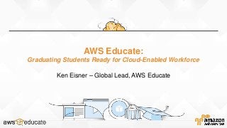 AWS Educate:
Graduating Students Ready for Cloud-Enabled Workforce
Ken Eisner – Global Lead, AWS Educate
 