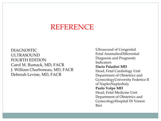 REFERENCE
DIAGNOSTIC
ULTRASOUND
FOURTH EDITION
Carol M. Rumack, MD, FACR
J. William Charboneau, MD, FACR
Deborah Levine, MD, FACR
Ultrasound of Congenital
Fetal AnomaliesDifferential
Diagnosis and Prognostic
Indicators
Dario Paladini MD
Head, Fetal Cardiology Unit
Department of Obstetrics and
GynecologyUniversity Federico II
of NaplesNaplesItaly
Paolo Volpe MD
Head, Fetal Medicine Unit
Department of Obstetrics and
GynecologyHospital Di Venere
Bari
 
