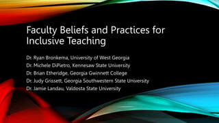Faculty Beliefs and Practices for
Inclusive Teaching
Dr. Ryan Bronkema, University of West Georgia
Dr. Michele DiPietro, Kennesaw State University
Dr. Brian Etheridge, Georgia Gwinnett College
Dr. Judy Grissett, Georgia Southwestern State University
Dr. Jamie Landau, Valdosta State University
 