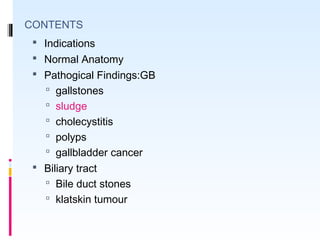 CONTENTS
 Indications
 Normal Anatomy
 Pathogical Findings:GB
 gallstones
 sludge
 cholecystitis
 polyps
 gallbladder cancer
 Biliary tract
 Bile duct stones
 klatskin tumour
 