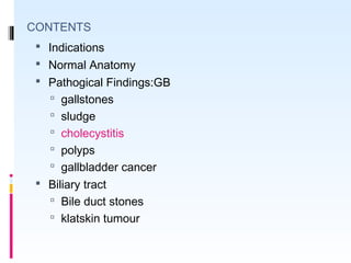 CONTENTS
 Indications
 Normal Anatomy
 Pathogical Findings:GB
 gallstones
 sludge
 cholecystitis
 polyps
 gallbladder cancer
 Biliary tract
 Bile duct stones
 klatskin tumour
 