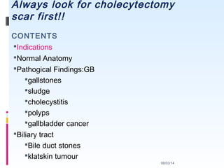 Always look for cholecytectomy
scar first!!
Indications
Normal Anatomy
Pathogical Findings:GB
gallstones
sludge
cholecystitis
polyps
gallbladder cancer
Biliary tract
Bile duct stones
klatskin tumour
08/03/14
CONTENTS
 