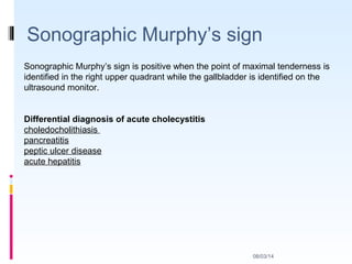Sonographic Murphy’s sign
08/03/14
Sonographic Murphy’s sign is positive when the point of maximal tenderness is
identified in the right upper quadrant while the gallbladder is identified on the
ultrasound monitor.
Differential diagnosis of acute cholecystitis
choledocholithiasis
pancreatitis
peptic ulcer disease
acute hepatitis
 