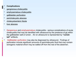  Complications
 gangrenous cholecystitis
 emphysematous cholecystitis
 gallbladder perforation
 pericholecystic abscess
 cholecystoenteric fistula
 liver abscess
 Gangrenous and emphysematous cholecystitis - serious complications of acute
cholecystitis that may be identified with ultrasound by the presence of air within
the gallbladder wall or lumen . Air on ultrasound is represented by “comet-
tail” artifacts.
 Gallbladder perforation may also be diagnosed by ultrasound. Findings of
perforation include significant amounts of pericholecystic fluid that may contain
echogenic material which may be walled off from the rest of the abdomen.
 