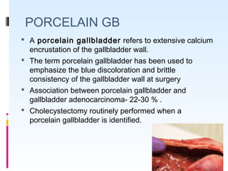 PORCELAIN GB
 A porcelain gallbladder refers to extensive calcium
encrustation of the gallbladder wall.
 The term porcelain gallbladder has been used to
emphasize the blue discoloration and brittle
consistency of the gallbladder wall at surgery
 Association between porcelain gallbladder and
gallbladder adenocarcinoma- 22-30 % .
 Cholecystectomy routinely performed when a
porcelain gallbladder is identified.
 