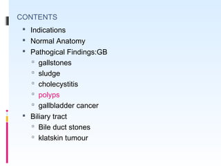 CONTENTS
 Indications
 Normal Anatomy
 Pathogical Findings:GB
 gallstones
 sludge
 cholecystitis
 polyps
 gallbladder cancer
 Biliary tract
 Bile duct stones
 klatskin tumour
 
