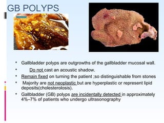 GB POLYPS
 Gallbladder polyps are outgrowths of the gallbladder mucosal wall.
 Do not cast an acoustic shadow.
 Remain fixed on turning the patient ;so distinguishable from stones
 Majority are not neoplastic but are hyperplastic or represent lipid
deposits(cholesterolosis).
 Gallbladder (GB) polyps are incidentally detected in approximately
4%–7% of patients who undergo ultrasonography
 
