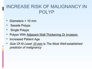 INCREASE RISK OF MALIGNANCY IN
POLYP
 Diameters > 10 mm
 Sessile Polyps
 Single Polyps
 Polyps With Adjacent Wall Thickening Or Invasion
 Increased Patient Age
 Size Of At Least 10 mm Is The Most Well-established
predictor of malignancy
 