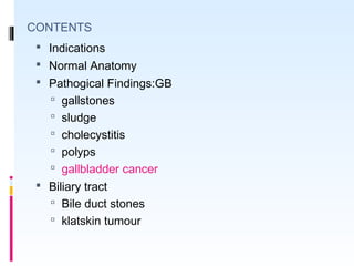 CONTENTS
 Indications
 Normal Anatomy
 Pathogical Findings:GB
 gallstones
 sludge
 cholecystitis
 polyps
 gallbladder cancer
 Biliary tract
 Bile duct stones
 klatskin tumour
 