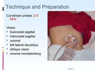 08/03/14
Technique and Preparation
Curvilinear probes :2-5
MHz
Views:
 Subcostal sagittal
 intercostal sagittal
 coronal
 left lateral decubitus
 oblique views
 reverse trendelenberg
 