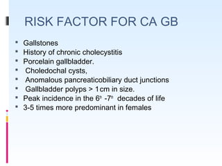 RISK FACTOR FOR CA GB
 Gallstones
 History of chronic cholecystitis
 Porcelain gallbladder.
 Choledochal cysts,
 Anomalous pancreaticobiliary duct junctions
 Gallbladder polyps > 1 cm in size.
 Peak incidence in the 6th
-7th
decades of life
 3-5 times more predominant in females
 