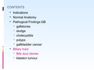 CONTENTS
 Indications
 Normal Anatomy
 Pathogical Findings:GB
 gallstones
 sludge
 cholecystitis
 polyps
 gallbladder cancer
 Biliary tract
 Bile duct stones
 klatskin tumour
 