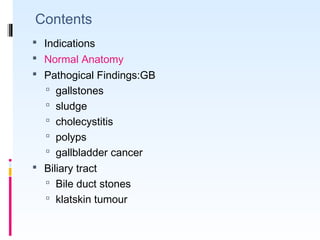  Indications
 Normal Anatomy
 Pathogical Findings:GB
 gallstones
 sludge
 cholecystitis
 polyps
 gallbladder cancer
 Biliary tract
 Bile duct stones
 klatskin tumour
Contents
 