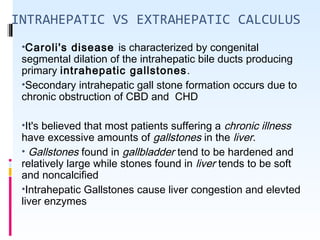 INTRAHEPATIC VS EXTRAHEPATIC CALCULUS
•Caroli's disease is characterized by congenital
segmental dilation of the intrahepatic bile ducts producing
primary intrahepatic gallstones.
•Secondary intrahepatic gall stone formation occurs due to
chronic obstruction of CBD and CHD
•It's believed that most patients suffering a chronic illness
have excessive amounts of gallstones in the liver.
• Gallstones found in gallbladder tend to be hardened and
relatively large while stones found in liver tends to be soft
and noncalcified
•Intrahepatic Gallstones cause liver congestion and elevted
liver enzymes
 
