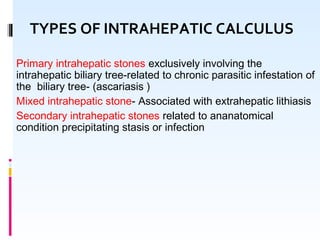 Primary intrahepatic stones exclusively involving the
intrahepatic biliary tree-related to chronic parasitic infestation of
the biliary tree- (ascariasis )
Mixed intrahepatic stone- Associated with extrahepatic lithiasis
Secondary intrahepatic stones related to ananatomical
condition precipitating stasis or infection
TYPES OF INTRAHEPATIC CALCULUS
 