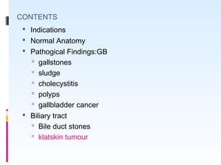CONTENTS
 Indications
 Normal Anatomy
 Pathogical Findings:GB
 gallstones
 sludge
 cholecystitis
 polyps
 gallbladder cancer
 Biliary tract
 Bile duct stones
 klatskin tumour
 