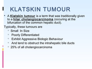 KLATSKIN TUMOUR
 A Klatskin tumour is a term that was traditionally given
to a hilar cholangiocarcinoma (occuring at the
bifurcation of the common hepatic duct).
Typically, these tumours are
 Small In Size
 Poorly Differentiated
 Exhibit Aggressive Biologic Behaviour
 And tend to obstruct the intrahepatic bile ducts
 25% of all cholangiocarcinoma
 