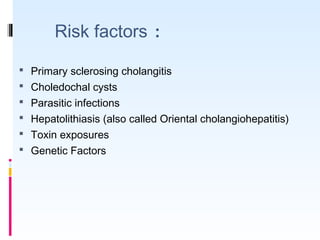 Risk factors :
 Primary sclerosing cholangitis
 Choledochal cysts
 Parasitic infections
 Hepatolithiasis (also called Oriental cholangiohepatitis)
 Toxin exposures
 Genetic Factors
 