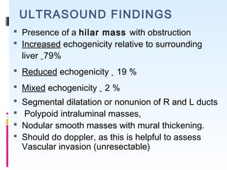 ULTRASOUND FINDINGS
 Presence of a hilar mass with obstruction
 Increased echogenicity relative to surrounding
liver ~79%
 Reduced echogenicity ~ 19 %
 Mixed echogenicity ~ 2 % 
 Segmental dilatation or nonunion of R and L ducts
 Polypoid intraluminal masses,
 Nodular smooth masses with mural thickening.
 Should do doppler, as this is helpful to assess
Vascular invasion (unresectable)
 
