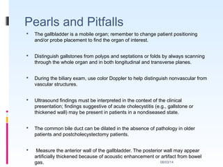 08/03/14
Pearls and Pitfalls
 The gallbladder is a mobile organ; remember to change patient positioning
and/or probe placement to find the organ of interest.
 Distinguish gallstones from polyps and septations or folds by always scanning
through the whole organ and in both longitudinal and transverse planes.
 During the biliary exam, use color Doppler to help distinguish nonvascular from
vascular structures.
 Ultrasound findings must be interpreted in the context of the clinical
presentation; findings suggestive of acute cholecystitis (e.g., gallstone or
thickened wall) may be present in patients in a nondiseased state.
 The common bile duct can be dilated in the absence of pathology in older
patients and postcholecystectomy patients.
 Measure the anterior wall of the gallbladder. The posterior wall may appear
artificially thickened because of acoustic enhancement or artifact from bowel
gas.
 