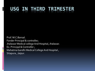 USG IN THIRD TRIMESTER 
Prof. M.C.Bansal. 
Fonder Principal & controller; 
Jhalawar Medical college And Hospital, Jhalawar. 
Ex. Principal & Controller ; 
Mahatma Gandhi Medical College And Hospital , 
Sitapura , Jaipur. 
 