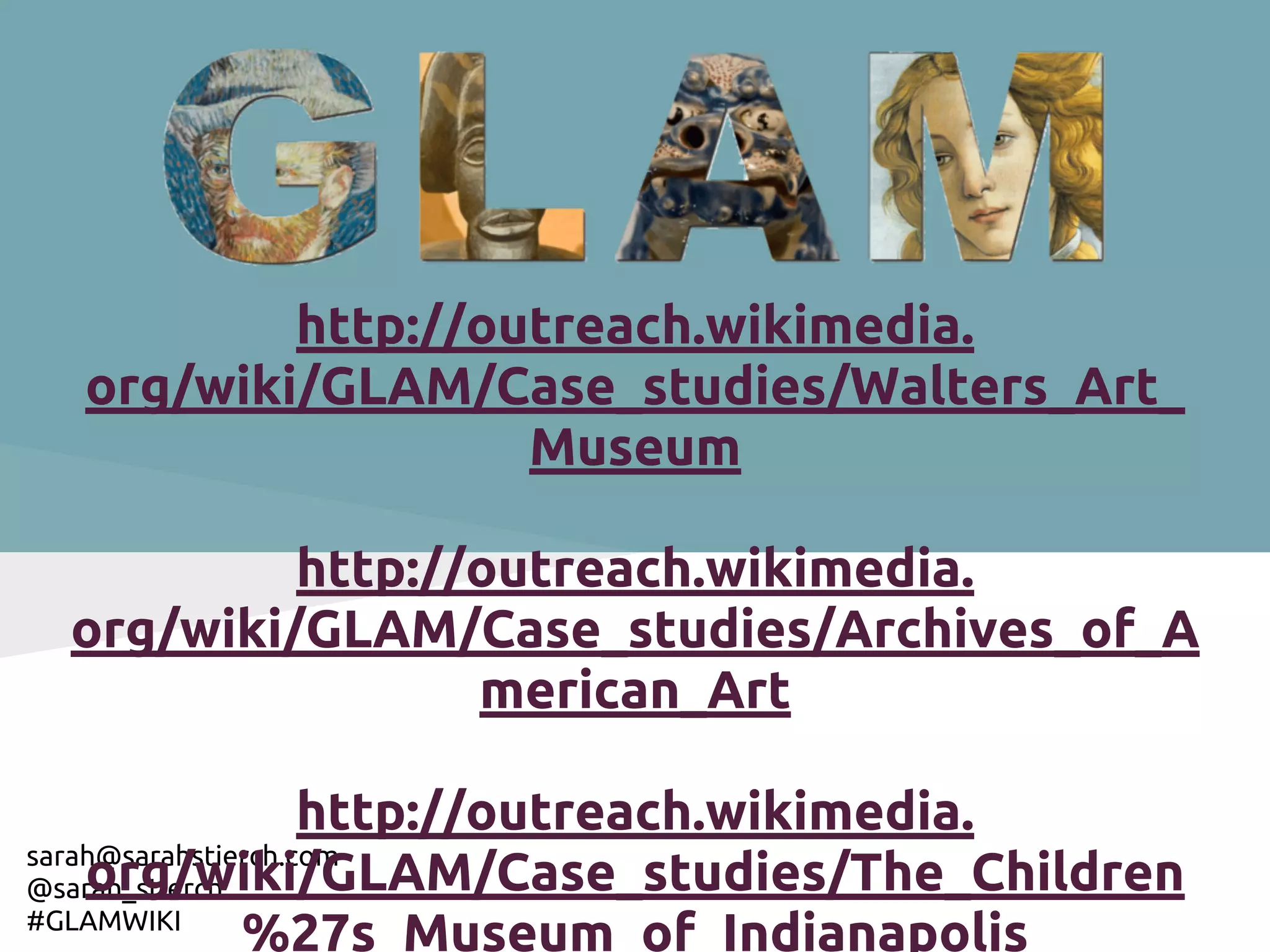 http://outreach.wikimedia.
  org/wiki/GLAM/Case_studies/Walters_Art_
                   Museum

          http://outreach.wikimedia.
 org/wiki/GLAM/Case_studies/Archives_of_A
                 merican_Art

                    http://outreach.wikimedia.
sarah@sarahstierch.com
    org/wiki/GLAM/Case_studies/The_Children
@sarah_stierch
#GLAMWIKI
               %27s_Museum_of_Indianapolis
 