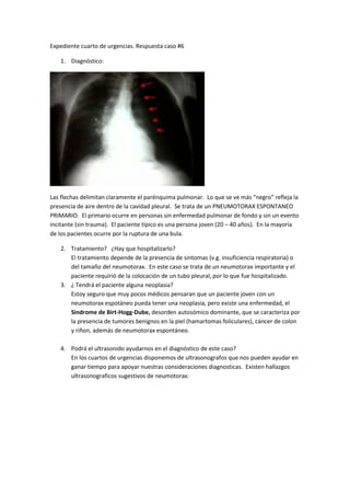 Expediente cuarto de urgencias. Respuesta caso #6

   1. Diagnóstico:




Las flechas delimitan claramente el parénquima pulmonar. Lo que se ve más “negro” refleja la
presencia de aire dentro de la cavidad pleural. Se trata de un PNEUMOTORAX ESPONTANEO
PRIMARIO. El primario ocurre en personas sin enfermedad pulmonar de fondo y sin un evento
incitante (sin trauma). El paciente típico es una persona joven (20 – 40 años). En la mayoría
de los pacientes ocurre por la ruptura de una bula.

   2. Tratamiento? ¿Hay que hospitalizarlo?
      El tratamiento depende de la presencia de sintomas (v.g. insuficiencia respiratoria) o
      del tamaño del neumotorax. En este caso se trata de un neumotorax importante y el
      paciente requirió de la colocación de un tubo pleural, por lo que fue hospitalizado.
   3. ¿ Tendrá el paciente alguna neoplasia?
      Estoy seguro que muy pocos médicos pensaran que un paciente joven con un
      neumotorax espotáneo pueda tener una neoplasia, pero existe una enfermedad, el
      Sindrome de Birt-Hogg-Dube, desorden autosómico dominante, que se caracteriza por
      la presencia de tumores benignos en la piel (hamartomas foliculares), cáncer de colon
      y riñon, además de neumotorax espontáneo.

   4. Podrá el ultrasonido ayudarnos en el diagnóstico de este caso?
      En los cuartos de urgencias disponemos de ultrasonografos que nos pueden ayudar en
      ganar tiempo para apoyar nuestras consideraciones diagnosticas. Existen hallazgos
      ultrasonograficos sugestivos de neumotorax:
 