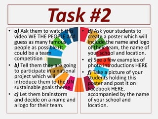 Task #2
• a) Ask them to watch this
video WE THE PEOPLE and
guess as many famous
people as possible (It
could be a team
competition :)
• b) Tell them they are going
to participate in a national
project which will
introduce them to the UN
sustainable goals theme.
• c) Let them brainstorm
and decide on a name and
a logo for their team.
• d) Ask your students to
create a poster which will
include the name and logo
of their team, the name of
your school and location.
• e) See a few examples of
photo introductions HERE
• f) Take a picture of your
students holding this
poster and post it on
Facebook HERE,
accompanied by the name
of your school and
location.
 