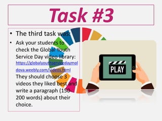 Task #3
• The third task was:
• Ask your students to
check the Global Youth
Service Day video library:
https://globalyouthservicedaymol
dova.weebly.com/videos.html
They should choose 3
videos they liked best and
write a paragraph (150-
200 words) about their
choice.
 