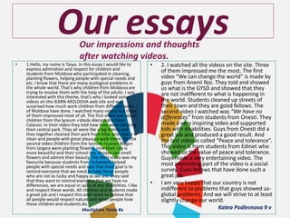 Our essaysOur impressions and thoughts
after watching videos.
• 1.Hello, my name is Tasya. In this essay I would like to
express admiration and respect for children and
students from Moldova who participated in cleaning,
planting flowers, helping people with special needs and
etc. I know that there are many ecological problems in
the whole world. That’s why children from Moldova are
trying to resolve them with the help of the adults. I was
interested with this theme, that’s why I looked some
videos on the IEARN-MOLDOVA web site and was
surprised how much work children from different parts
of Moldova have done. I watched many videos but three
of them impressed most of all. The first video was about
children from the lyceum «Vasile Alecsandri» from
Calarasi. In their video they told how they were cleaning
their central park. They all were like a big family and
they together cleaned their park from litter and now it is
clean and people with great pleasure walk there. On the
second video children from the lyceum «Lucian Blaga»
from Iargara were planting flowers, now their city is
more beautiful and their school too. People can smell
flowers and admire their beauty. The third video was my
favourite because students from Vulcanesti helped
people with special needs and said that their goal is to
remind everyone that we need to help those people
who are not as lucky and happy as we are. They said
that they want to remind everyone that we have no
differences, we are equal in spite of any disabilities. I like
and respect these words. All children and students made
a great job and I respect this and I want to believe that
all people would respect nature and other people how
these children and students do.
Maslighina Taisia 8a
• 2. I watched all the videos on the site. Three
of them impressed me the most. The first
video “We can change the world” is made by
guys from Anenii Noi. They told and showed
us what is the GYSD and showed that they
are not indifferent to what is happening in
the world. Students cleaned up streets of
their town and they are good fellows. The
second video I watched was “We have no
differences” from students from Onesti. They
made a very inspiring video and supported
kids with disabilities. Guys from Onesti did a
great job and produced a good result. And
the last video is called “Peace and tolerance”.
This video is from students from Edinet who
showed us the value of peace and tolerance.
Guys made a very entertaining video. The
most interesting part of the video is a social
survey. Guys fellows that have done such a
great job.
• I am very happy that our country is not
indifferent to problems that guys showed us-
global problems. And we will strive to at least
slightly change our world.
Katea Podlesnova 9 v
 