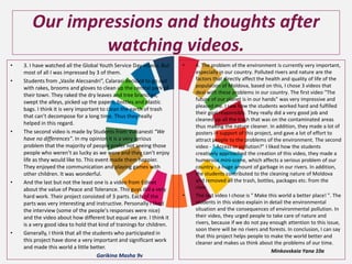 Our impressions and thoughts after
watching videos.
• 3. I have watched all the Global Youth Service Day videos. But
most of all I was impressed by 3 of them.
• Students from „Vasile Alecsandri”, Calarasi decided to go out
with rakes, brooms and gloves to clean up the central park of
their town. They raked the dry leaves and tree branches,
swept the alleys, picked up the papers, bottles and plastic
bags. I think it is very important to clean the earth of trash
that can’t decompose for a long time. Thus they really
helped in this regard.
• The second video is made by Students from Vulcanesti “We
have no differences”. In my opinion it is a very serious
problem that the majority of people prefer not seeing those
people who weren’t as lucky as we were and they can’t enjoy
life as they would like to. This event made them happier.
They enjoyed the communication and playing games with
other children. It was wonderful.
• And the last but not the least one is a video from Edinet
about the value of Peace and Tolerance. This guys did a very
hard work. Their project consisted of 3 parts. Each of the
parts was very interesting and instructive. Personally I liked
the interview (some of the people's responses were nice)
and the video about how different but equal we are. I think it
is a very good idea to hold that kind of trainings for children.
• Generally, I think that all the students who participated in
this project have done a very important and significant work
and made this world a little better.
Garikina Masha 9v
• 4. The problem of the environment is currently very important,
especially in our country. Polluted rivers and nature are the
factors that directly affect the health and quality of life of the
population of Moldova, based on this, I chose 3 videos that
deal with these problems in our country. The first video "The
future of our planet is in our hands" was very impressive and
pleased me. I saw how the students worked hard and fulfilled
their goal responsibly. They really did a very good job and
cleaned up all the trash that was on the contaminated areas
thus making the nature cleaner. In addition, they made a lot of
posters in support of this project, and gave a lot of effort to
attract people to the problems of the environment. The second
video - " Access or pollution?" I liked how the students
creatively approached the creation of this video, they made a
humorous mini-scene, which affects a serious problem of our
country - a huge amount of garbage in our rivers. In addition,
the students contributed to the cleaning nature of Moldova
and removed all the trash, bottles, packages etc. from the
river.
• The last video I chose is " Make this world a better place! ". The
students in this video explain in detail the environmental
situation and the consequences of environmental pollution. In
their video, they urged people to take care of nature and
rivers, because if we do not pay enough attention to this issue,
soon there will be no rivers and forests. In conclusion, I can say
that this project helps people to make the world better and
cleaner and makes us think about the problems of our time.
Minkovskaia Yana 10a
 