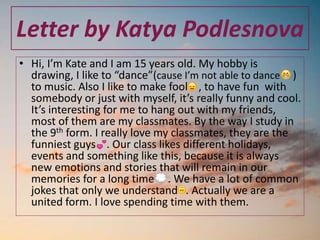 Letter by Katya Podlesnova
• Hi, I’m Kate and I am 15 years old. My hobby is
drawing, I like to “dance”(cause I’m not able to dance )
to music. Also I like to make fool , to have fun with
somebody or just with myself, it’s really funny and cool.
It’s interesting for me to hang out with my friends,
most of them are my classmates. By the way I study in
the 9th form. I really love my classmates, they are the
funniest guys . Our class likes different holidays,
events and something like this, because it is always
new emotions and stories that will remain in our
memories for a long time . We have a lot of common
jokes that only we understand . Actually we are a
united form. I love spending time with them.
 