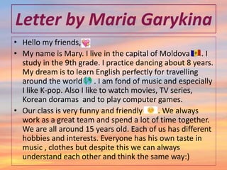 Letter by Maria Garykina
• Hello my friends,
• My name is Mary. I live in the capital of Moldova . I
study in the 9th grade. I practice dancing about 8 years.
My dream is to learn English perfectly for travelling
around the world . I am fond of music and especially
I like K-pop. Also I like to watch movies, TV series,
Korean doramas and to play computer games.
• Our class is very funny and friendly . We always
work as a great team and spend a lot of time together.
We are all around 15 years old. Each of us has different
hobbies and interests. Everyone has his own taste in
music , clothes but despite this we can always
understand each other and think the same way:)
 