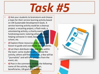 Task #5• 1) Ask your students to brainstorm and choose
a topic for their service learning activity based
on UN Sustainable Development Goals. A
service learning activity could be a cleanup
project, a recycling project, a flash mob, a
volunteering activity, a charity event, a
fundraising event, tutoring other students,
helping someone in need, beautifying your
school, etc.
• 2) Explore these resources and organize a
lesson to guide and coordinate your students.
• 3) Let them distribute roles and tasks within
the team: some students will organize the
activity, others will find resources, a few will be
”journalists” and will take pictures from the
event, etc.
• 4) Post in the comments section the following:
name of the activity, date, location,
beneficiaries, UN goal and purpose.
 