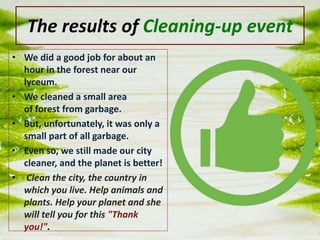 The results of Cleaning-up event
• We did a good job for about an
hour in the forest near our
lyceum.
• We cleaned a small area
of ​​forest from garbage.
• But, unfortunately, it was only a
small part of all garbage.
• Even so, we still made our city
cleaner, and the planet is better!
• Clean the city, the country in
which you live. Help animals and
plants. Help your planet and she
will tell you for this "Thank
you!".
 